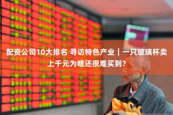 配资公司10大排名 寻访特色产业｜一只玻璃杯卖上千元为啥还很难买到？