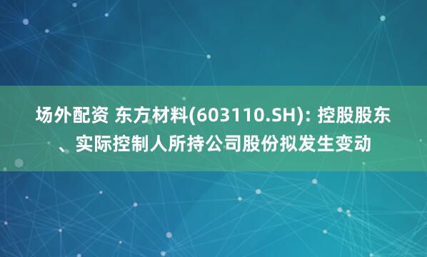场外配资 东方材料(603110.SH): 控股股东、实际控制人所持公司股份拟发生变动