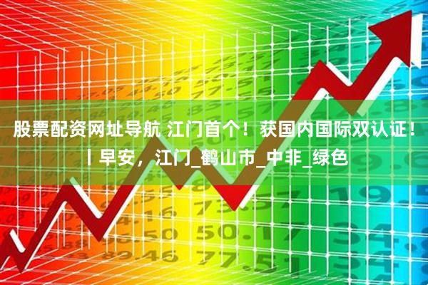 股票配资网址导航 江门首个！获国内国际双认证！丨早安，江门_鹤山市_中非_绿色