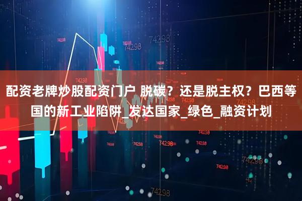 配资老牌炒股配资门户 脱碳？还是脱主权？巴西等国的新工业陷阱_发达国家_绿色_融资计划