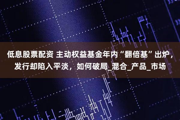 低息股票配资 主动权益基金年内“翻倍基”出炉，发行却陷入平淡，如何破局_混合_产品_市场