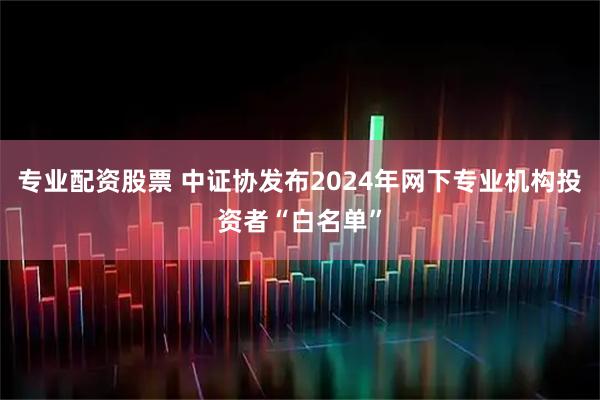 专业配资股票 中证协发布2024年网下专业机构投资者“白名单”