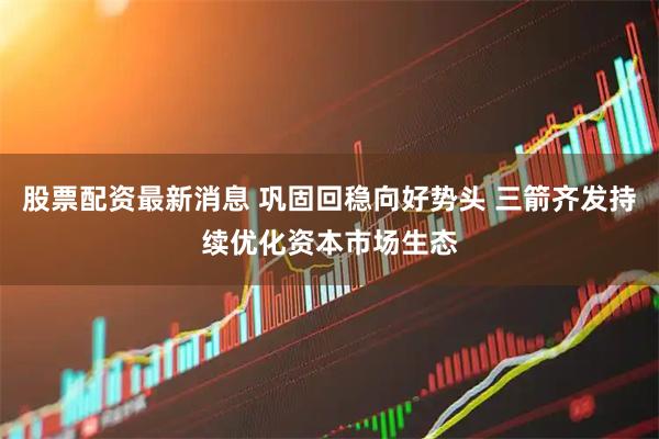 股票配资最新消息 巩固回稳向好势头 三箭齐发持续优化资本市场生态