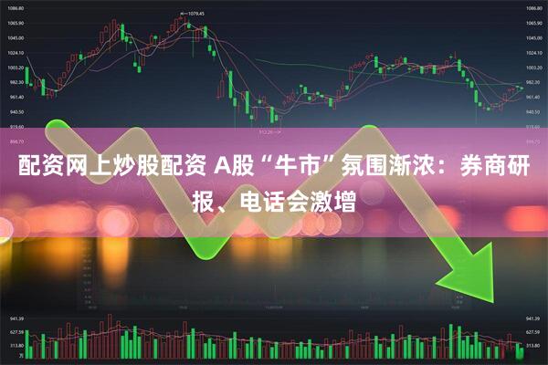 配资网上炒股配资 A股“牛市”氛围渐浓：券商研报、电话会激增