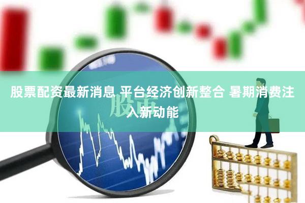 股票配资最新消息 平台经济创新整合 暑期消费注入新动能