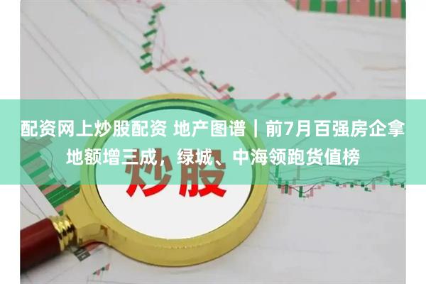 配资网上炒股配资 地产图谱｜前7月百强房企拿地额增三成，绿城、中海领跑货值榜