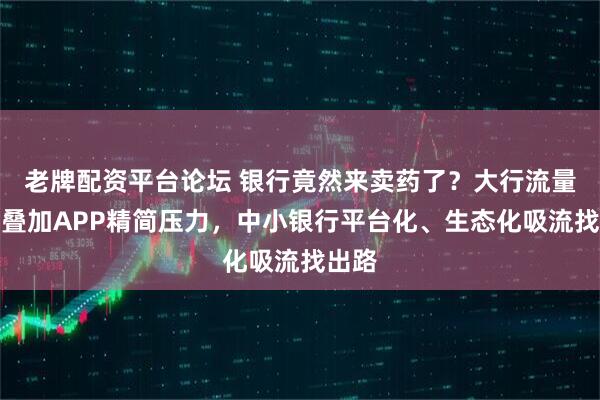 老牌配资平台论坛 银行竟然来卖药了？大行流量碾压叠加APP精简压力，中小银行平台化、生态化吸流找出路