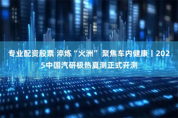 专业配资股票 淬炼“火洲” 聚焦车内健康丨2025中国汽研极热夏测正式开测