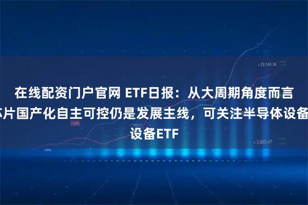 在线配资门户官网 ETF日报：从大周期角度而言，芯片国产化自主可控仍是发展主线，可关注半导体设备ETF