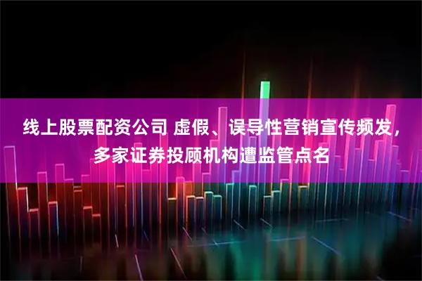 线上股票配资公司 虚假、误导性营销宣传频发，多家证券投顾机构遭监管点名