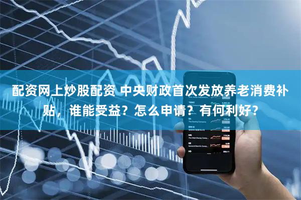 配资网上炒股配资 中央财政首次发放养老消费补贴，谁能受益？怎么申请？有何利好？