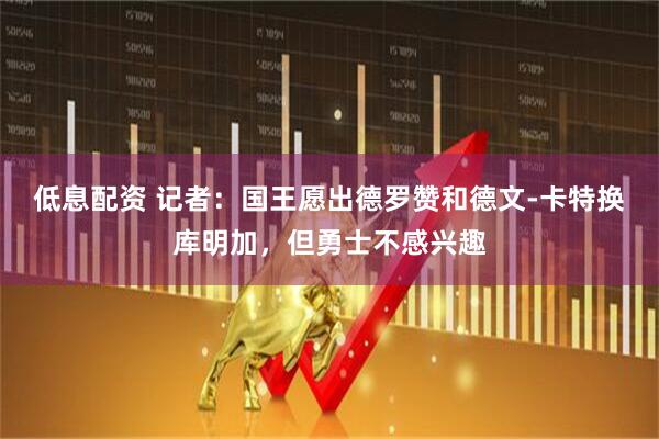 低息配资 记者：国王愿出德罗赞和德文-卡特换库明加，但勇士不感兴趣