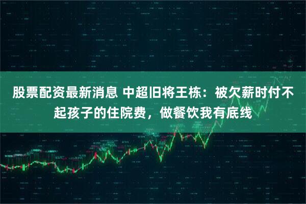 股票配资最新消息 中超旧将王栋：被欠薪时付不起孩子的住院费，做餐饮我有底线