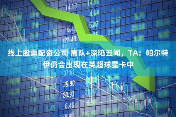 线上股票配资公司 离队+深陷丑闻，TA：帕尔特伊仍会出现在英超球星卡中