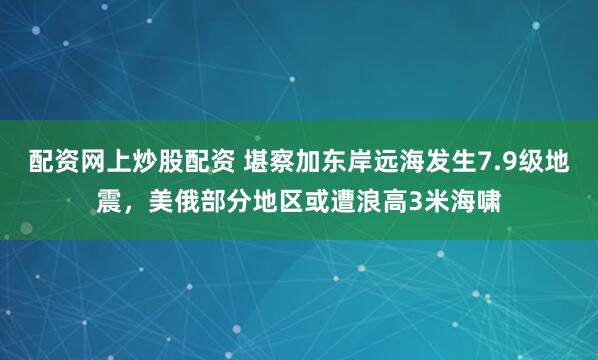 配资网上炒股配资 堪察加东岸远海发生7.9级地震，美俄部分地区或遭浪高3米海啸