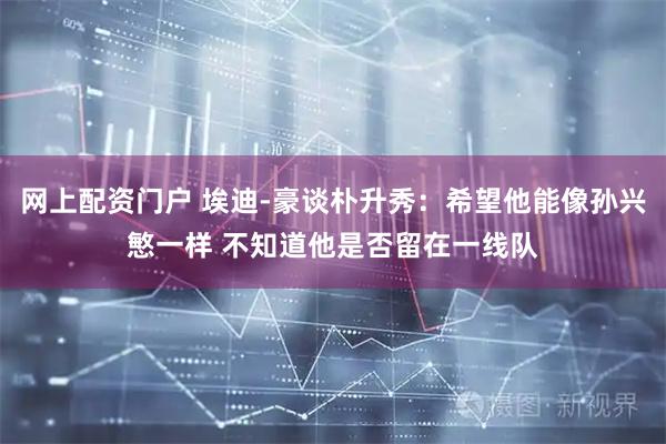 网上配资门户 埃迪-豪谈朴升秀：希望他能像孙兴慜一样 不知道他是否留在一线队