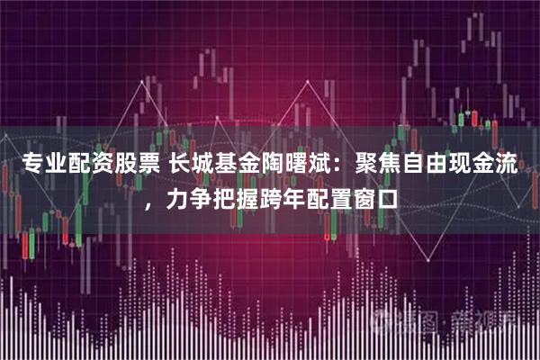 专业配资股票 长城基金陶曙斌:聚焦自由现金流,力争把握跨年配置窗口