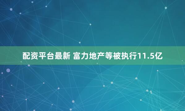 配资平台最新 富力地产等被执行11.5亿