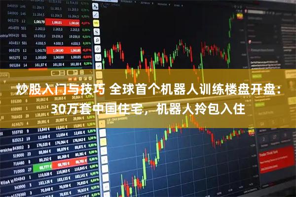 炒股入门与技巧 全球首个机器人训练楼盘开盘：30万套中国住宅，机器人拎包入住