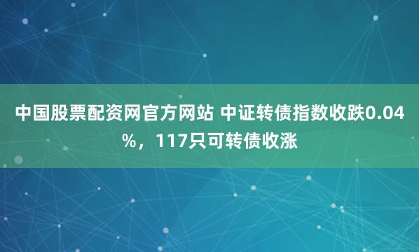 中国股票配资网官方网站 中证转债指数收跌0.04%，117只可转债收涨