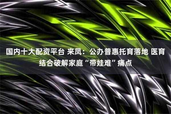 国内十大配资平台 来凤：公办普惠托育落地 医育结合破解家庭“带娃难”痛点